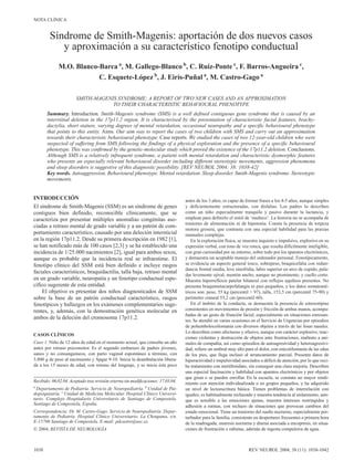 NOTA CLÍNICA


         Síndrome de Smith-Magenis: aportación de dos nuevos casos
            y aproximación a su característico fenotipo conductual
              M.O. Blanco-Barca a, M. Gallego-Blanco b, C. Ruiz-Ponte c, F. Barros-Angueira c,
                          C. Esquete-López b, J. Eirís-Puñal a, M. Castro-Gago a

                       SMITH-MAGENIS SYNDROME: A REPORT OF TWO NEW CASES AND AN APPROXIMATION
                                   TO THEIR CHARACTERISTIC BEHAVIOURAL PHENOTYPE
       Summary. Introduction. Smith-Magenis syndrome (SMS) is a well defined contiguous gene syndrome that is caused by an
       interstitial deletion in the 17p11.2 region. It is characterised by the presentation of characteristic facial features, brachy-
       dactylia, short stature, varying degrees of mental retardation, occasional neuropathy and a specific behavioural phenotype
       that points to this entity. Aims. Our aim was to report the cases of two children with SMS and carry out an approximation
       towards their characteristic behavioural phenotype. Case reports. We studied the cases of two 12-year-old children who were
       suspected of suffering from SMS following the findings of a physical exploration and the presence of a specific behavioural
       phenotype. This was confirmed by the genetic-molecular study which proved the existence of the 17p11.2 deletion. Conclusions.
       Although SMS is a relatively infrequent syndrome, a patient with mental retardation and characteristic dysmorphic features
       who presents an especially relevant behavioural disorder including different stereotypic movements, aggression phenomena
       and sleep disorders is suggestive of this diagnostic possibility. [REV NEUROL 2004; 38: 1038-42]
       Key words. Autoaggression. Behavioural phenotype. Mental retardation. Sleep disorder. Smith-Magenis syndrome. Stereotypic
       movements.


INTRODUCCIÓN                                                                       antes de los 3 años; es capaz de formar frases a los 4-5 años, aunque simples
El síndrome de Smith-Magenis (SSM) es un síndrome de genes                         y deficientemente estructuradas, con dislalias. Los padres lo describen
contiguos bien definido, reconocible clínicamente, que se                          como un niño especialmente tranquilo y pasivo durante la lactancia, y
caracteriza por presentar múltiples anomalías congénitas aso-                      emplean para definirlo el símil de ‘muñeco’. La historia no se acompaña de
                                                                                   trastorno de alimentación ni de hipotonía. Consta la presencia de torpeza
ciadas a retraso mental de grado variable y a un patrón de com-
                                                                                   motora grosera, que contrasta con una especial habilidad para las praxias
portamiento característico, causado por una deleción intersticial                  manuales complejas.
en la región 17p11.2. Desde su primera descripción en 1982 [1],                       En la exploración física, se muestra inquieto e impulsivo, explosivo en su
se han notificado más de 100 casos [2,3] y se ha establecido una                   expresión verbal, con tono de voz ronca, que resulta difícilmente inteligible,
incidencia de 1/25.000 nacimientos [2], igual para ambos sexos,                    con gran curiosidad por su entorno, sobre todo por los aparatos electrónicos,
aunque es probable que la incidencia real se infraestime. El                       y demuestra un aceptable manejo del ordenador personal. Fenotípicamente,
fenotipo clínico del SSM está bien definido e incluye rasgos                       se evidencia un aspecto general tosco, sobrepeso, braquicefalia con redun-
                                                                                   dancia frontal media, leve sinofridia, labio superior en arco de cupido, pala-
faciales característicos, braquidactilia, talla baja, retraso mental
                                                                                   dar levemente ojival, mentón ancho, aunque no prominente, y cuello corto.
en un grado variable, neuropatía y un fenotipo conductual espe-                    Muestra hiporreflexia patelar bilateral con reflejos aquíleos presentes. No
cífico sugerente de esta entidad.                                                  presenta braquimetacarpofalangia ni pies pequeños, y los datos somatomé-
    El objetivo es presentar dos niños diagnosticados de SSM                       tricos son: peso, 55 kg (percentil > 97), talla, 153,5 cm (percentil 75-90) y
sobre la base de un patrón conductual característico, rasgos                       perímetro craneal 55,2 cm (percentil 60).
fenotípicos y hallazgos en los exámenes complementarios suge-                         En el ámbito de la conducta, se demuestra la presencia de estereotipias
rentes, y, además, con la demostración genética molecular en                       consistentes en movimientos de presión y fricción de ambas manos, acompa-
                                                                                   ñadas de un gesto de frunción facial, especialmente en situaciones estresan-
ambos de la deleción del cromosoma 17p11.2.                                        tes. Se atendió en varias ocasiones en el Servicio de Urgencias por episodios
                                                                                   de poliembolocoilomanía con diversos objetos a través de las fosas nasales.
                                                                                   Lo describen como afectuoso y efusivo, aunque con carácter explosivo, reac-
CASOS CLÍNICOS
                                                                                   ciones violentas y destrucción de objetos ante frustraciones, maltrato a ani-
Caso 1. Niño de 12 años de edad en el momento actual, que consulta un año          males de compañía, así como episodios de autoagresividad y heteroagresivi-
antes por retraso psicomotor. Es el segundo embarazo de padres jóvenes,            dad; refiere un umbral muy alto para el dolor, con onicotilomanía de las uñas
sanos y no consanguíneos, con parto vaginal espontáneo a término, con              de los pies, que llega incluso al arrancamiento parcial. Presenta datos de
3.800 g de peso al nacimiento y Apgar 9-10. Inicia la deambulación libera-         hiperactividad e impulsividad asociados a déficit de atención, por lo que reci-
da a los 15 meses de edad, con retraso del lenguaje, y se inicia éste poco         be tratamiento con metilfenidato, sin conseguir una clara mejoría. Describen
                                                                                   una especial fascinación y habilidad con aparatos electrónicos y por objetos
                                                                                   que giran o se pueden enrollar. En la escuela, se constata un mayor rendi-
Recibido: 06.02.04. Aceptado tras revisión externa sin modificaciones: 17.03.04.   miento con atención individualizada o en grupos pequeños, y ha adquirido
a
  Departamento de Pediatría. Servicio de Neuropediatría. b Unidad de Pai-          un nivel de lectoescritura básica. Tienen problemas de interrelación con
dopsiquiatría. c Unidad de Medicina Molecular. Hospital Clínico Universi-          iguales; es habitualmente rechazado y muestra tendencia al aislamiento, aun-
tario. Complejo Hospitalario Universitario de Santiago de Compostela.              que es sensible a las emociones ajenas, muestra intereses restringidos y
Santiago de Compostela, España.                                                    adhesión a rutinas, con rechazo de situaciones que provocan cambios del
Correspondencia: Dr. M. Castro-Gago. Servicio de Neuropediatría. Depar-            estado emocional. Tiene un trastorno del sueño nocturno, especialmente per-
tamento de Pediatría. Hospital Clínico Universitario. La Choupana, s/n.            turbador para la familia, consistente en despertares frecuentes a primera hora
E-15706 Santiago de Compostela. E-mail: pdcastro@usc.es.                           de la madrugada; enuresis nocturna y diurna asociada a encopresis, en situa-
 2004, REVISTA DE NEUROLOGÍA                                                      ciones de frustración o rabietas, además de ingesta compulsiva de agua.



1038                                                                                                                 REV NEUROL 2004; 38 (11): 1038-1042
 