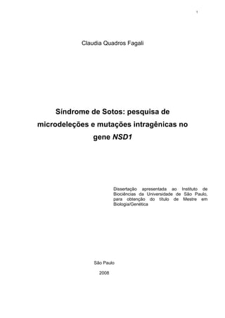 1




           Claudia Quadros Fagali




    Síndrome de Sotos: pesquisa de
microdeleções e mutações intragênicas no
               gene NSD1




                        Dissertação apresentada ao Instituto de
                        Biociências da Universidade de São Paulo,
                        para obtenção do título de Mestre em
                        Biologia/Genética




               São Paulo

                 2008
 