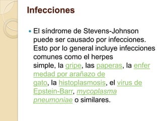 Infecciones
 El síndrome de Stevens-Johnson
puede ser causado por infecciones.
Esto por lo general incluye infecciones
comunes como el herpes
simple, la gripe, las paperas, la enfer
medad por arañazo de
gato, la histoplasmosis, el virus de
Epstein-Barr, mycoplasma
pneumoniae o similares.
 