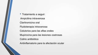 • Tratamiento a seguir:
Ampicilina intravenosa
Claritromicina oral
Fluidoterapia intravenosa
Colutorios para las aftas orales
Mupirocina para las lesiones costrosas
Colirio antibiótico
Antiinflamatorio para la afectación ocular
 