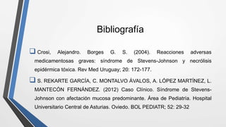 Bibliografía
 Crosi, Alejandro. Borges G. S. (2004). Reacciones adversas
medicamentosas graves: síndrome de Stevens-Johnson y necrólisis
epidérmica tóxica. Rev Med Uruguay; 20: 172-177.
 S. REKARTE GARCÍA, C. MONTALVO ÁVALOS, A. LÓPEZ MARTÍNEZ, L.
MANTECÓN FERNÁNDEZ. (2012) Caso Clínico. Síndrome de Stevens-
Johnson con afectación mucosa predominante. Área de Pediatría. Hospital
Universitario Central de Asturias. Oviedo. BOL PEDIATR; 52: 29-32
 