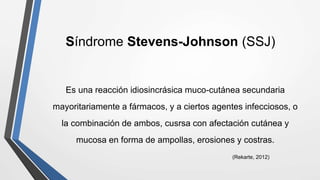 Síndrome Stevens-Johnson (SSJ)
Es una reacción idiosincrásica muco-cutánea secundaria
mayoritariamente a fármacos, y a ciertos agentes infecciosos, o
la combinación de ambos, cusrsa con afectación cutánea y
mucosa en forma de ampollas, erosiones y costras.
(Rekarte, 2012)
 