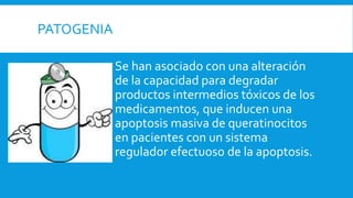 PATOGENIA 
Se han asociado con una alteración 
de la capacidad para degradar 
productos intermedios tóxicos de los 
medicamentos, que inducen una 
apoptosis masiva de queratinocitos 
en pacientes con un sistema 
regulador efectuoso de la apoptosis. 
 