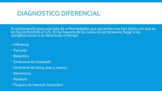 DIAGNOSTICO DIFERENCIAL 
A continuación paso una lista de enfermedades que pacientes nos han dicho con que se 
les ha confundido el SJS. En la mayoría de los casos no es necesario llegar a las 
complicaciones si es detectado a tiempo. 
 Influenza 
 Varicela 
 Balantitis 
 Síndrome de Kawasaki 
 Síndrome de boca, pies y manos 
 Neumonía 
 Rosácea 
 Púrpura de Henoch-Schonlein 
 