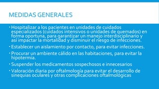 MEDIDAS GENERALES 
 Hospitalizar a los pacientes en unidades de cuidados 
especializados (cuidados intensivos o unidades de quemados) en 
forma oportuna, para garantizar un manejo interdisciplinario y 
así impactar la mortalidad y disminuir el riesgo de infecciones. 
 Establecer un aislamiento por contacto, para evitar infecciones. 
 Procurar un ambiente cálido en las habitaciones, para evitar la 
hipotermia. 
 Suspender los medicamentos sospechosos e innecesarios 
 Valoración diaria por oftalmología para evitar el desarrollo de 
sinequias oculares y otras complicaciones oftalmológicas 
 