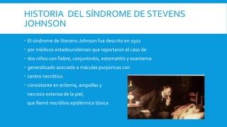 HISTORIA DEL SÍNDROME DE STEVENS 
JOHNSON 
 El síndrome de Stevens-Johnson fue descrito en 1922 
 por médicos estadounidenses que reportaron el caso de 
 dos niños con fiebre, conjuntivitis, estomatitis y exantema 
 generalizado asociado a máculas purpúricas con 
 centro necrótico. 
 consistente en eritema, ampollas y 
necrosis extensa de la piel, 
que llamó necrólisis epidérmica tóxica 
 
