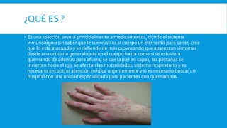 ¿QUÉ ES ? 
 Es una reacción severa principalmente a medicamentos, donde el sistema 
inmunológico sin saber que le suministras al cuerpo un elemento para sanar, cree 
que lo está atacando y se defiende de más provocando que aparezcan síntomas 
desde una urticaria generalizada en el cuerpo hasta como si se estuviera 
quemando de adentro para afuera, se cae la piel en capas, las pestañas se 
invierten hacia el ojo, se afectan las mucosidades, sistema respiratorio y es 
necesario encontrar atención médica urgentemente y si es necesario buscar un 
hospital con una unidad especializada para pacientes con quemaduras. 
 