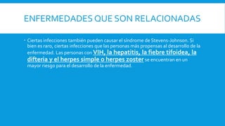 ENFERMEDADES QUE SON RELACIONADAS 
 Ciertas infecciones también pueden causar el síndrome de Stevens-Johnson. Si 
bien es raro, ciertas infecciones que las personas más propensas al desarrollo de la 
enfermedad. Las personas con VIH, la hepatitis, la fiebre tifoidea, la 
difteria y el herpes simple o herpes zoster se encuentran en un 
mayor riesgo para el desarrollo de la enfermedad. 
 