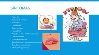 SÍNTOMAS 
 Fiebre alta 
 Síntomas de resfriado 
 Mucosidad 
 Dolor en piel 
 Rostro hinchado 
 Herpes labial 
 Ampollas en piel y membranas mucosas 
 Lengua hinchada 
 Urticaria generalizada 
 Sarpullido rojizo o purpúreo que se extiende 
 Despellejamiento de la piel 
 Inflamación de párpados 
 