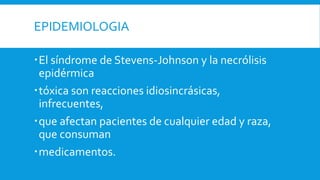EPIDEMIOLOGIA 
 El síndrome de Stevens-Johnson y la necrólisis 
epidérmica 
tóxica son reacciones idiosincrásicas, 
infrecuentes, 
que afectan pacientes de cualquier edad y raza, 
que consuman 
medicamentos. 
 