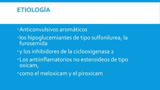 ETIOLOGÍA 
Anticonvulsivos aromáticos 
 los hipoglucemiantes de tipo sulfonilurea, la 
furosemida 
 y los inhibidores de la ciclooxigenasa 2 
Los antiinflamatorios no esteroideos de tipo 
oxicam, 
como el meloxicam y el piroxicam 
 