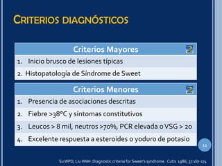 CRITERIOS DIAGNÓSTICOS
Criterios Mayores
1. Inicio brusco de lesiones típicas
2. Histopatología de Síndrome de Sweet
SuWPD, Liu HNH: Diagnostic criteria for Sweet's syndrome. Cutis 1986; 37:167-174
12
Criterios Menores
1. Presencia de asociaciones descritas
2. Fiebre >38°C y síntomas constitutivos
3. Leucos > 8 mil, neutros >70%, PCR elevada oVSG > 20
4. Excelente respuesta a esteroides o yoduro de potasio
 