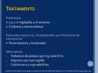 TRATAMIENTO
Prednisona
 0.5-1.0 mg/kg/día 4-6 semanas
 Cutáneas y extracutáneas
Esteroides tópicos (I), intralesionales y/o inhibidores de
calcineurina
 Pocas lesiones y localizadas
Alternativas
1. Yododuro de potasio 300 mg cada 8 hrs
2. Dapsona 100-200 mg/día
3. Colchicina 0.5 mg cada 8 hrs
Cohen P. Neutrophilic dermatosis: a review of current treatment options.Am J Clin Dermatol. 2009;10:301-312.
15
 