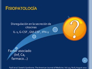 FISIOPATOLOGÍA
4
Factor asociado
(Inf, Ca,
farmaco…)
Disregulación en la secreción de
citocinas
IL-1, G-CSF , GM-CSF , IFN-γ
Fazili et al. Sweet’s Syndrome. The American Journal of Medicine. Vol 123, No 8, August 2010
 