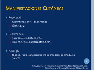 MANIFESTACIONES CUTÁNEAS
 Resolución
 Espontánea en 5 – 12 semanas
 Sin cicatriz
 Recurrencia
 30% con o sin tratamiento
 50% en neoplasias hematológicas
 Patergia
 Biopsia, radiación, mordedura de insectos, quemaduras
solares
8
S. Paydas. Sweet’s syndrome: A revisit for hematologists and oncologists.
Critical Reviews in Oncology/Hematology 86 (2013) 85–95
 
