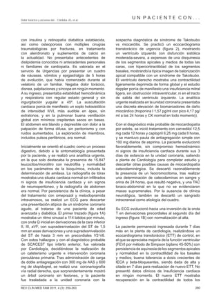 Dolor torácico y ascenso del... Córdoba JG, et al.
                                                                    UN PACIENTE CON...



con Insulina y retinopatía diabética establecida,        sospecha diagnóstica de síndrome de Takotsubo
así como osteoporosis con múltiples cirugías             vs miocarditis. Se practicó un ecocardiograma
traumatológicas por fracturas, en tratamiento
con alendronato y suplementos de calcio en               un ventrículo izquierdo con disfunción sistólica
la actualidad. No presentaba antecedentes de             moderada-severa, a expensas de una disquinesia
dislipidemia conocidos ni antecedentes personales        de los segmentos apicales y medios de todas las
ni familiares de cardiopatía. Es valorada en el          caras, con hipercontractilidad de los segmentos
servicio de Urgencias por presentar un cuadro            basales, mostrando la típica imagen de balonización
de náuseas, vómitos y epigastralgia de 5 horas           apical compatible con un síndrome de Takotsubo.
de evolución, que había comenzado durante el             El ventrículo derecho mostraba una contractilidad
velatorio de un familiar. Negaba dolor torácico,         ligeramente deprimida de forma global y el estudio
disnea, palpitaciones y síncope en ningún momento.
A su ingreso, presentaba estabilidad hemodinámica        ligera, sin obstrucción intraventricular, ni en el tracto
y respiratoria con regular estado general y sin          de salida del ventrículo izquierdo. La analítica
ingurgitación yugular a 45º. La auscultación             urgente realizada en la unidad coronaria presentaba
                                                         una discreta elevación de biomarcadores de daño
de intensidad II/VI, más audible en ápex, sin            miocárdico (troponina I 1,57 pg/ml con pico 4,17 pg/
extratonos, y en la pulmonar buena ventilación           ml a las 24 horas y CK normal en todo momento).
global con mínimos crepitantes secos en bases.
El abdomen era blando y depresible con dolor a la        Con el diagnóstico más probable de miocardiopatía
palpación de forma difusa, sin peritonismo y con         por estrés, se inició tratamiento con carvedilol 12,5
ruidos aumentados. La exploración de miembros,           mg cada 12 horas y captopril 6,25 mg cada 8 horas,
incluidos pulsos periféricos, era normal.                y se mantuvo pauta de antiagregación simple con
                                                         100 mg diarios de aspirina. La paciente evolucionó
Inicialmente se orientó el cuadro como un proceso        favorablemente, sin compromiso hemodinámico
digestivo, debido a la sintomatología presentada
por la paciente, y se realizó una analítica urgente,     días de estancia en la unidad coronaria, saliendo
en la que solo destacaba la presencia de 15.847          a planta de Cardiología para completar estudio y
                                                         descartar otras posibles causas de miocardiopatía
en los parámetros de la bioquímica, incluida la          catecolaminérgica. Se descartó razonablemente
determinación de amilasa. La radiografía de tórax        la presencia de un feocromocitoma, tras realizar
                                                         una determinación de catecolaminas en sangre y
                                                         orina de 24 horas, que resultó negativa, y una TAC
de neumoperitoneo, y la radiografía de abdomen           toraco-abdominal en la que no se evidenciaron
era normal. Por persistencia de la clínica, a pesar      masas suprarrenales. Por la ausencia de clínica
del tratamiento con omeprazol y metoclopramida           neurológica, también se descartó un sangrado
intravenosos, se realizó un ECG para descartar           intracraneal como etiología del cuadro.
una presentación atípica de un síndrome coronario
agudo, al tratarse de una paciente de edad               Su ECG evolucionó hacia una inversión de la onda
                                                         T en derivaciones precordiales al segundo día del
mostraba un ritmo sinusal a 114 latidos por minuto,
con onda Q inicial en derivaciones de la cara inferior
II, III, aVF, con supradesnivelación del ST de 1,5       La paciente permaneció ingresada durante 7 días
mm en esas derivaciones y una supradesnivelación         más en la planta de cardiología, realizándose un
del ST de hasta 3 mm en precordiales V2-V6.              ecocardiograma transtorácico (ETT) de control, en
Con estos hallazgos y con el diagnóstico probable        el que se apreciaba mejoría de la función ventricular
de SCACEST tipo infarto anterior, fue valorada           (FEVI por método de Simpson biplano 45-50%) con
por Cardiología, decidiéndose la realización de          persistencia de aquinesia de los segmentos apicales
un cateterismo urgente e intervención coronaria          y normalidad en la contractilidad de los basales
percutánea primaria. Tras administración de carga        y medios; buena tolerancia a dosis crecientes de
de doble antiagregación con 300 mg de AAS y 600          IECA y beta-bloqueantes, siendo dada de alta y
mg de clopidogrel, se realizó una coronariografía        citada en 7 días para realización de nuevo ETT. No
vía radial derecha, que sorprendentemente mostró
un árbol coronario sin lesiones, y la paciente           en ningún momento. El nuevo ETT mostraba
fue trasladada a la unidad coronaria con la              recuperación en la contractilidad de todos los

REV CLÍN MED FAM 2011; 4 (3): 259-263                                                                         260
 