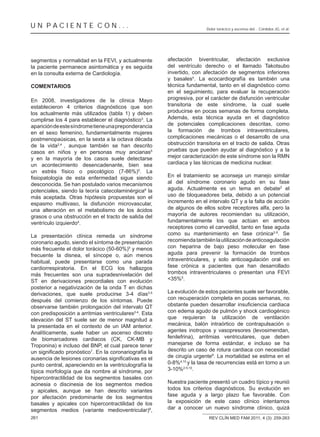 UN PACIENTE CON...                                                       Dolor torácico y ascenso del... Córdoba JG, et al.




segmentos y normalidad en la FEVI, y actualmente         afectación biventricular, afectación exclusiva
la paciente permanece asintomática y es seguida          del ventrículo derecho o el llamado Takotsubo
en la consulta externa de Cardiología.                   invertido, con afectación de segmentos inferiores
                                                         y basales4. La ecocardiografía es también una
COMENTARIOS                                              técnica fundamental, tanto en el diagnóstico como
                                                         en el seguimiento, para evaluar la recuperación
En 2008, investigadores de la clínica Mayo               progresiva, por el carácter de disfunción ventricular
establecieron 4 criterios diagnósticos que son           transitoria de este síndrome, la cual suele
los actualmente más utilizados (tabla 1) y deben         producirse en pocas semanas de forma completa.
cumplirse los 4 para establecer el diagnóstico3. La      Además, esta técnica ayuda en el diagnóstico
aparición de este síndrome tiene una preponderancia      de potenciales complicaciones descritas, como
en el sexo femenino, fundamentalmente mujeres            la formación de trombos intraventriculares,
postmenopaúsicas, en la sexta a la octava década         complicaciones mecánicas o el desarrollo de una
de la vida2,4 , aunque también se han descrito           obstrucción transitoria en el tracto de salida. Otras
casos en niños y en personas muy ancianas5               pruebas que pueden ayudar al diagnóstico y a la
y en la mayoría de los casos suele detectarse            mejor caracterización de este síndrome son la RMN
un acontecimiento desencadenante, bien sea               cardiaca y las técnicas de medicina nuclear.
un estrés físico o psicológico (7-86%)5. La
                                                         En el tratamiento se aconseja un manejo similar
desconocida. Se han postulado varios mecanismos          al del síndrome coronario agudo en su fase
potenciales, siendo la teoría catecolaminérgica6 la      aguda. Actualmente es un tema en debate2 el
más aceptada. Otras hipótesis propuestas son el          uso de bloqueadores beta, debido a un potencial
espasmo multivaso, la disfunción microvascular,          incremento en el intervalo QT y a la falta de acción
una alteración en el metabolismo de los ácidos           de algunos de ellos sobre receptores alfa, pero la
grasos o una obstrucción en el tracto de salida del      mayoría de autores recomiendan su utilización,
ventrículo izquierdo4.                                   fundamentalmente los que actúan en ambos
                                                         receptores como el carvedilol, tanto en fase aguda
La presentación clínica remeda un síndrome               como su mantenimiento en fase crónica2-5. Se
coronario agudo, siendo el síntoma de presentación       recomienda también la utilización de anticoagulación
más frecuente el dolor torácico (50-60%)5 y menos        con heparina de bajo peso molecular en fase
frecuente la disnea, el síncope o, aún menos             aguda para prevenir la formación de trombos
habitual, puede presentarse como una parada              intraventriculares, y solo anticoagulación oral en
cardiorrespiratoria. En el ECG los hallazgos             fase crónica a pacientes que han desarrollado
más frecuentes son una supradesnivelación del            trombos intraventriculares o presentan una FEVI
ST en derivaciones precordiales con evolución            <35%5.
posterior a negativización de la onda T en dichas
derivaciones, que suele producirse 3-4 días3-5           La evolución de estos pacientes suele ser favorable,
después del comienzo de los síntomas. Puede              con recuperación completa en pocas semanas, no
observarse también prolongación del intervalo QT
con predisposición a arritmias ventriculares2-4. Esta    con edema agudo de pulmón y shock cardiogénico
elevación del ST suele ser de menor magnitud a           que requieran la utilización de ventilación
la presentada en el contexto de un IAM anterior.         mecánica, balón intraórtico de contrapulsación o
Analíticamente, suele haber un ascenso discreto          agentes inotropos y vasopresores (levosimendan,
de biomarcadores cardiacos (CK, CK-MB y                  fenilefrina), arritmias ventriculares, que deben
Troponina) e incluso del BNP, el cual parece tener       manejarse de forma estándar, e incluso se ha
                          7
                            . En la coronariografía la   descrito un caso de rotura cardiaca con necesidad
                                                         de cirugía urgente9. La mortalidad se estima en el
punto central, apareciendo en la ventriculografía la     0-8%4,10 y la tasa de recurrencias está en torno a un
típica morfología que da nombre al síndrome, por         3-10%2-5,10.
hipercontractilidad de los segmentos basales con
acinesia o discinesia de los segmentos medios            Nuestra paciente presentó un cuadro típico y reunió
y apicales, aunque se han descrito variantes             todos los criterios diagnósticos. Su evolución en
por afectación predominante de los segmentos             fase aguda y a largo plazo fue favorable. Con
basales y apicales con hipercontractilidad de los        la exposición de este caso clínico intentamos
segmentos medios (variante medioventricular)8,           dar a conocer un nuevo síndrome clínico, quizá
261                                                                        REV CLÍN MED FAM 2011; 4 (3): 259-263
 