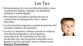 Los Tics
• Denominamos tic a un movimiento motor o una
  vocalización rápida, repetida, sin finalidad,
  arrítmica y estereotipada.
• Movimiento convulsivo producido por la
  contracción involuntaria de uno o varios
  músculos.
• Los tics pueden empeorar cuando la persona está
  excitada o padece de ansiedad.
• Los tics se atenúan o calman cuando se realizan
  actividades tranquilas o que requieran
  concentración. En ocasiones los tics son
  predecidos por una sensación o impulso en el
  grupo muscular afectado, esto se conoce como
  Impulso Premonitorio.
 