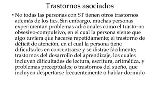 Trastornos asociados
• No todas las personas con ST tienen otros trastornos
  además de los tics. Sin embargo, muchas personas
  experimentan problemas adicionales como el trastorno
  obsesivo-compulsivo, en el cual la persona siente que
  algo tuviera que hacerse repetidamente; el trastorno de
  déficit de atención, en el cual la persona tiene
  dificultades en concentrarse y se distrae fácilmente;
  trastornos del desarrollo del aprendizaje, los cuales
  incluyen dificultades de lectura, escritura, aritmética, y
  problemas preceptúales; o trastornos del sueño, que
  incluyen despertarse frecuentemente o hablar dormido
 
