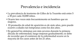 Prevalencia e incidencia
• La prevalencia de trastorno de Gilles de la Tourette está entre 5
  a 30 por cada 10,000 niños.
• Ocurre tres veces más frecuentemente en hombres que en
  mujeres.
• El promedio de edad de aparición es de siete años, pero puede
  ocurrir a edades tan tempranas como los dos años.
• En general los síntomas son más severos durante la primera
  década de enfermedad, luego mejoran gradualmente; se debe
  de recordar que el comienzo de la enfermedad ocurre en la
  mayoría de los casos antes de los 21 años.
 