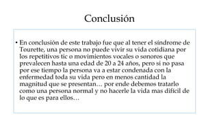 Conclusión

• En conclusión de este trabajo fue que al tener el síndrome de
  Tourette, una persona no puede vivir su vida cotidiana por
  los repetitivos tic o movimientos vocales o sonoros que
  prevalecen hasta una edad de 20 a 24 años, pero si no pasa
  por ese tiempo la persona va a estar condenada con la
  enfermedad toda su vida pero en menos cantidad la
  magnitud que se presentan… por ende debemos tratarlo
  como una persona normal y no hacerle la vida mas difícil de
  lo que es para ellos…
 