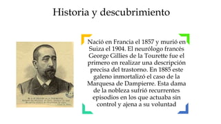 Historia y descubrimiento

       Nació en Francia el 1857 y murió en
       Suiza el 1904. El neurólogo francés
       George Gillies de la Tourette fue el
       primero en realizar una descripción
        precisa del trastorno. En 1885 este
         galeno inmortalizó el caso de la
       Marquesa de Dampierre. Esta dama
         de la nobleza sufrió recurrentes
         episodios en los que actuaba sin
          control y ajena a su voluntad
 