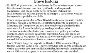 Breve historia
• En 1825, el primer caso del Síndrome de Tourette fue reportado en
  literatura médica con una descripción de la Marquesa de
  Dampierre, una mujer noble cuyos síntomas incluían tics
  Involuntarios de muchas partes de su cuerpo y variaciones vocales
  incluyendo coprolalia y ecolalia.
• El neurólogo francés Jean-Marc Itard describe a su paciente con tics
  motores, ecolalia y coprolalia. Desafortunadamente su paciente, la
  Marquesa de Dampierre, era una mujer noble que desarrollo tics
  motores a los 7 anos de edad y poco después desarrollo
  vocalizaciones involuntarias que consistían en gritos y extraños
  gemidos. Años después desarrollo coprolalia. Con este grupo de
  problemas, La Marquesa fue forzada a vivir en exclusión y continuar
  su maldición involuntaria hasta su muerte a los 85.
• Unos 50 años luego del reporte de Itard en 1885, otro neurólogo
  francés Georges Gilles de la Tourette produjo una cuenta detallada de
  varios pacientes con una condición similar, incluyendo la marquesa
  en sus últimos años, que claramente establecieron esta entidad.
 
