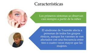 Características

  Los primeros síntomas se observan
   casi siempre a partir de la niñez



    El síndrome de Tourette afecta a
      personas de todos los grupos
   étnicos, aunque los varones se ven
   afectados con una frecuencia entre
    tres o cuatro veces mayor que las
                 mujeres.
 