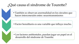 ¿Qué causa el síndrome de Tourette?

   • También se observan anormalidad en los circuitos que
     hacen interconexión entre: neurotransmisores


   • Factor hereditario es una variable que influye mucho.



   • Los factores ambientales, puedan jugar un papel en el
     desarrollo del síndrome de Tourette.
 