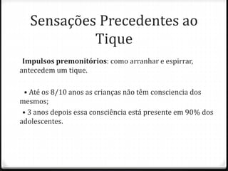 Impulsos premonitórios: como arranhar e espirrar,
antecedem um tique.
• Até os 8/10 anos as crianças não têm consciencia dos
mesmos;
• 3 anos depois essa consciência está presente em 90% dos
adolescentes.
Sensações Precedentes ao
Tique
 