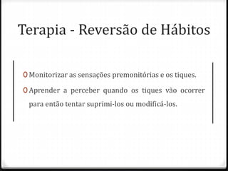 Terapia - Reversão de Hábitos
0 Monitorizar as sensações premonitórias e os tiques.
0 Aprender a perceber quando os tiques vão ocorrer
para então tentar suprimi-los ou modificá-los.
 