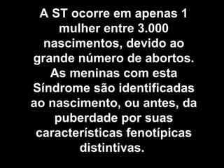 A ST ocorre em apenas 1 mulher entre 3.000 nascimentos, devido ao grande número de abortos. As meninas com esta Síndrome são identificadas ao nascimento, ou antes, da puberdade por suas características fenotípicas distintivas.  