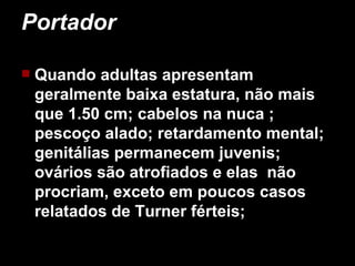 Portador  Quando adultas apresentam geralmente baixa estatura, não mais que 1.50 cm; cabelos na nuca ; pescoço alado; retardamento mental; genitálias permanecem juvenis; ovários são atrofiados e elas  não procriam, exceto em poucos casos relatados de Turner férteis;   