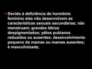 Devido à deficiência de hormônio feminino elas não desenvolvem as características sexuais secundárias; não menstruam; grandes lábios despigmentados; pêlos pubianos reduzidos ou ausentes; desenvolvimento pequeno da mamas ou mamas ausentes; é masculinizada; 
