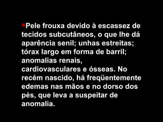 Pele frouxa devido à escassez de tecidos subcutâneos, o que lhe dá aparência senil; unhas estreitas; tórax largo em forma de barril; anomalias renais, cardiovasculares e ósseas.   No recém nascido, há freqüentemente edemas nas mãos e no dorso dos pés, que leva a suspeitar de anomalia. 
