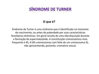 O que é?
Síndrome de Turner é uma síndrome que é identificada no momento
do nascimento, ou antes da puberdade por suas características
fenotípicas distintivas. Em geral resulta de uma não-disjunção durante
a formação do espermatozóide. A constituição cromossómica mais
frequente é 45, X (45 cromossomas com falta de um cromossoma X),
não apresentando, portanto, cromatina sexual.
 