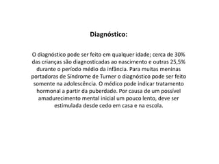 Diagnóstico:
O diagnóstico pode ser feito em qualquer idade; cerca de 30%
das crianças são diagnosticadas ao nascimento e outras 25,5%
durante o período médio da infância. Para muitas meninas
portadoras de Síndrome de Turner o diagnóstico pode ser feito
somente na adolescência. O médico pode indicar tratamento
hormonal a partir da puberdade. Por causa de um possível
amadurecimento mental inicial um pouco lento, deve ser
estimulada desde cedo em casa e na escola.
 