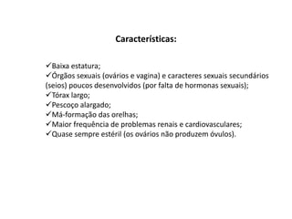 Características:
Baixa estatura;
Órgãos sexuais (ovários e vagina) e caracteres sexuais secundários
(seios) poucos desenvolvidos (por falta de hormonas sexuais);
Tórax largo;
Pescoço alargado;
Má-formação das orelhas;
Maior frequência de problemas renais e cardiovasculares;
Quase sempre estéril (os ovários não produzem óvulos).
 
