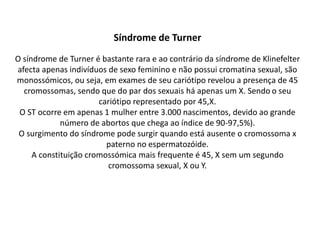 Síndrome de Turner
O síndrome de Turner é bastante rara e ao contrário da síndrome de Klinefelter
afecta apenas indivíduos de sexo feminino e não possui cromatina sexual, são
monossómicos, ou seja, em exames de seu cariótipo revelou a presença de 45
cromossomas, sendo que do par dos sexuais há apenas um X. Sendo o seu
cariótipo representado por 45,X.
O ST ocorre em apenas 1 mulher entre 3.000 nascimentos, devido ao grande
número de abortos que chega ao índice de 90-97,5%).
O surgimento do síndrome pode surgir quando está ausente o cromossoma x
paterno no espermatozóide.
A constituição cromossómica mais frequente é 45, X sem um segundo
cromossoma sexual, X ou Y.
 