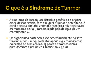  A síndrome deTurner, um distúrbio genético de origem
ainda desconhecida, sem qualquer afinidade hereditária, é
condicionada por uma anomalia numérica relacionada ao
cromossomo sexual, caracterizada pela deleção de um
cromossomo X.
 Os organismos portadores são necessariamente do sexo
feminino, possuindo, portanto, apenas 45 cromossomos
no núcleo de suas células, 23 pares de cromossomos
autossômicos e um único X (cariótipo = 45, X).
 