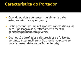  Quando adultas apresentam geralmente baixa
estatura, não mais que 150 cm;
 Linha posterior de implantação dos cabelos baixa (na
nuca) ; pescoço alado; retardamento mental;
genitálias permanecem juvenis;
 Ovários são atrofiados e desprovidos de folículos,
portanto, essas mulheres não procriam, exceto em
poucos casos relatados deTurner férteis;
 