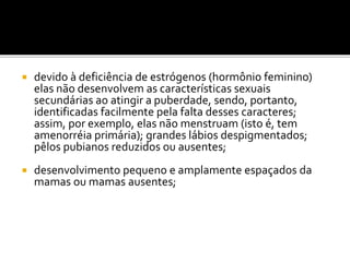  devido à deficiência de estrógenos (hormônio feminino)
elas não desenvolvem as características sexuais
secundárias ao atingir a puberdade, sendo, portanto,
identificadas facilmente pela falta desses caracteres;
assim, por exemplo, elas não menstruam (isto é, tem
amenorréia primária); grandes lábios despigmentados;
pêlos pubianos reduzidos ou ausentes;
 desenvolvimento pequeno e amplamente espaçados da
mamas ou mamas ausentes;
 