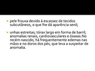  pele frouxa devido à escassez de tecidos
subcutâneos, o que lhe dá aparência senil;
 unhas estreitas; tórax largo em forma de barril;
anomalias renais, cardiovasculares e ósseas.No
recém nascido, há frequentemente edemas nas
mãos e no dorso dos pés, que leva a suspeitar de
anomalia.
 