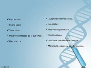  Baja estatura.                         Ausencia de la menarquia.

 Cúbito valgo.                          Infertilidad.

 Tórax plano.                           Presión sanguínea alta.

 Desarrollo atrasado de la pubertad.    Hipotiroidismo.

 Ojos resecos.                          Constante pérdida de la audición.

                                         Mandíbula pequeña y paladar angosto.
 