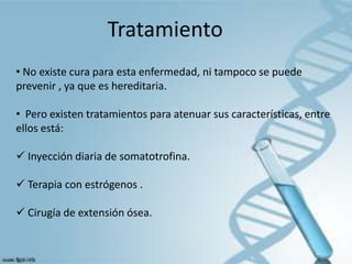 Tratamiento
• No existe cura para esta enfermedad, ni tampoco se puede
prevenir , ya que es hereditaria.

• Pero existen tratamientos para atenuar sus características, entre
ellos está:

 Inyección diaria de somatotrofina.

 Terapia con estrógenos .

 Cirugía de extensión ósea.
 