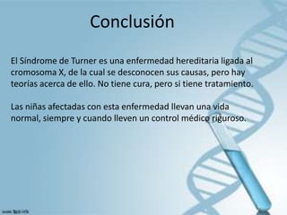 Conclusión
El Síndrome de Turner es una enfermedad hereditaria ligada al
cromosoma X, de la cual se desconocen sus causas, pero hay
teorías acerca de ello. No tiene cura, pero si tiene tratamiento.

Las niñas afectadas con esta enfermedad llevan una vida
normal, siempre y cuando lleven un control médico riguroso.
 