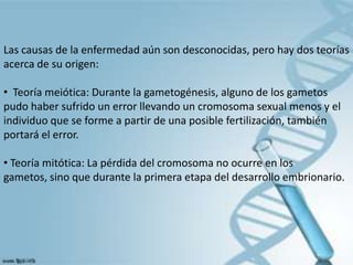 Las causas de la enfermedad aún son desconocidas, pero hay dos teorías
acerca de su origen:

• Teoría meiótica: Durante la gametogénesis, alguno de los gametos
pudo haber sufrido un error llevando un cromosoma sexual menos y el
individuo que se forme a partir de una posible fertilización, también
portará el error.

• Teoría mitótica: La pérdida del cromosoma no ocurre en los
gametos, sino que durante la primera etapa del desarrollo embrionario.
 