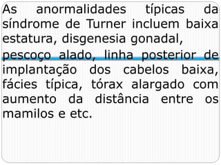 As anormalidades típicas da
síndrome de Turner incluem baixa
estatura, disgenesia gonadal,
pescoço alado, linha posterior de
implantação dos cabelos baixa,
fácies típica, tórax alargado com
aumento da distância entre os
mamilos e etc.
 