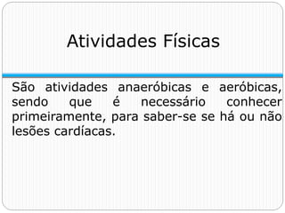 Atividades Físicas
São atividades anaeróbicas e aeróbicas,
sendo que é necessário conhecer
primeiramente, para saber-se se há ou não
lesões cardíacas.
 