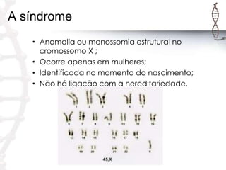 A síndrome
• Anomalia ou monossomia estrutural no
cromossomo X ;
• Ocorre apenas em mulheres;
• Identificada no momento do nascimento;
• Não há ligação com a hereditariedade.

 